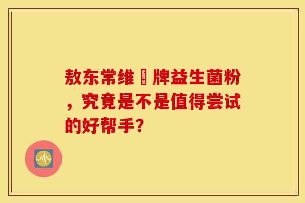敖东常维効牌益生菌粉，究竟是不是值得尝试的好帮手？