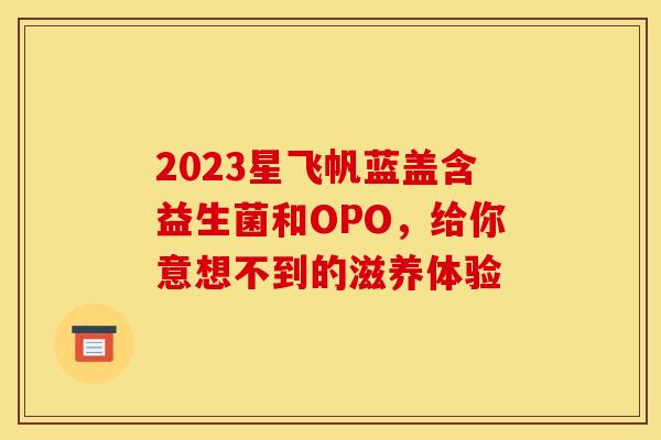 2023星飞帆蓝盖含益生菌和OPO，给你意想不到的滋养体验