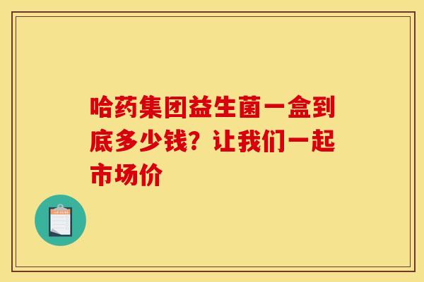 哈药集团益生菌一盒到底多少钱？让我们一起市场价