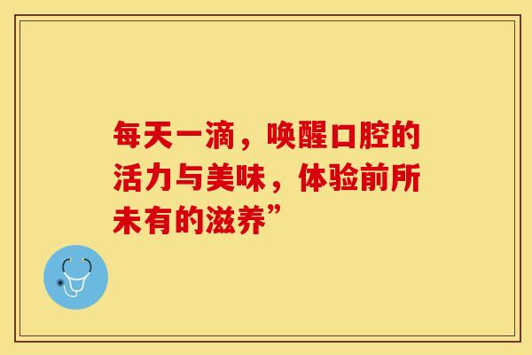 每天一滴，唤醒口腔的活力与美味，体验前所未有的滋养”