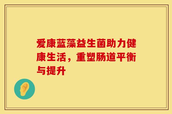 爱康蓝藻益生菌助力健康生活,重塑肠道平衡与提升 爱康蓝藻益生菌助力健康生活,重塑肠道平衡与提升