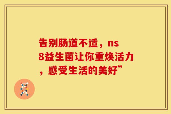 告别肠道不适，ns 8益生菌让你重焕活力，感受生活的美好”