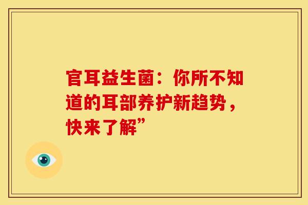 官耳益生菌：你所不知道的耳部养护新趋势，快来了解”