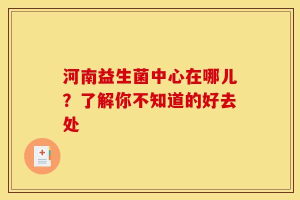 河南益生菌中心在哪儿?了解你不知道的好去处 河南益生菌中心在哪儿?了解你不知道的好去处