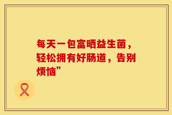 每天一包富晒益生菌，轻松拥有好肠道，告别烦恼”