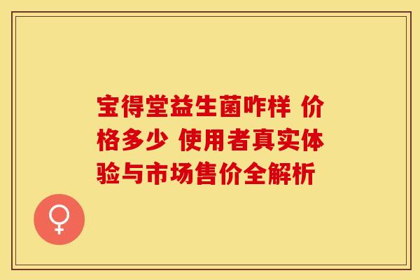 宝得堂益生菌咋样 价格多少 使用者真实体验与市场售价全解析