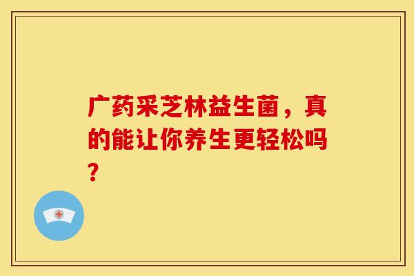 广药采芝林益生菌，真的能让你养生更轻松吗？