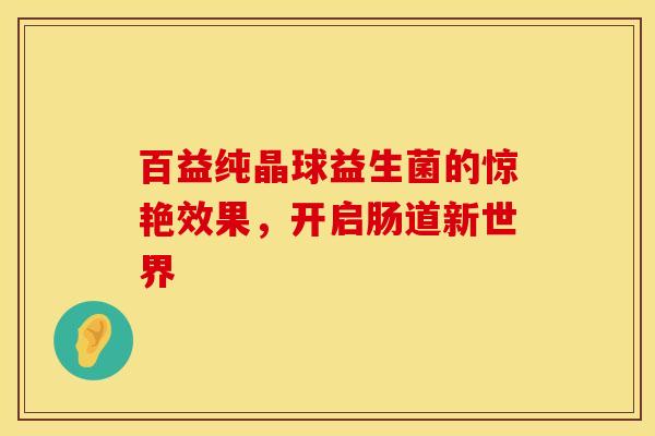 百益纯晶球益生菌的惊艳效果，开启肠道新世界