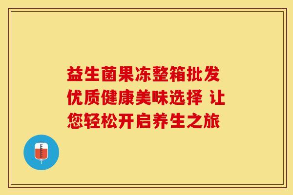 益生菌果冻整箱批发 优质健康美味选择 让您轻松开启养生之旅