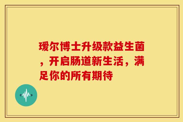 瑷尔博士升级款益生菌，开启肠道新生活，满足你的所有期待