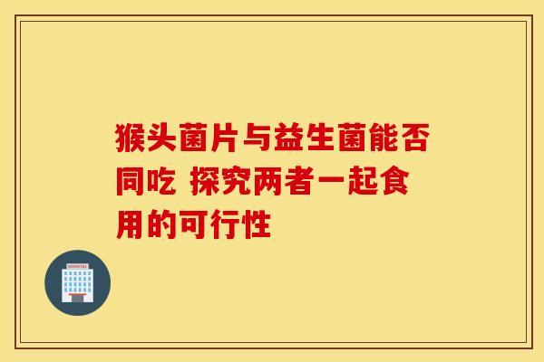 猴头菌片与益生菌能否同吃 探究两者一起食用的可行性