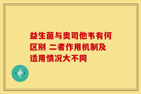 益生菌与奥司他韦有何区别 二者作用机制及适用情况大不同