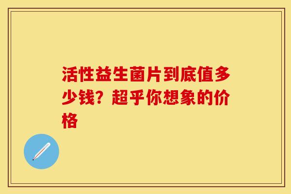 活性益生菌片到底值多少钱？超乎你想象的价格