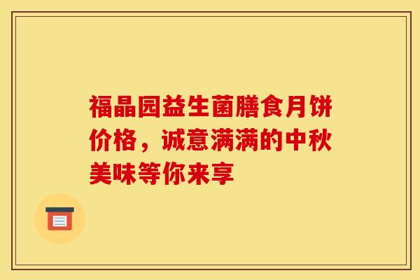 福晶园益生菌膳食月饼价格，诚意满满的中秋美味等你来享