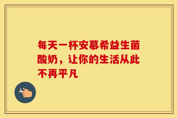 每天一杯安慕希益生菌酸奶，让你的生活从此不再平凡