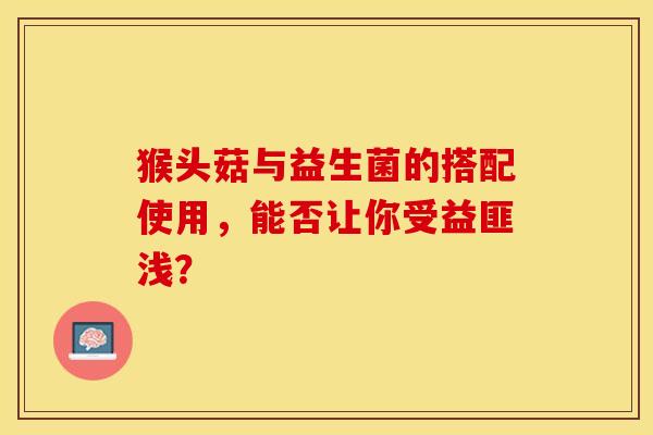 猴头菇与益生菌的搭配使用，能否让你受益匪浅？