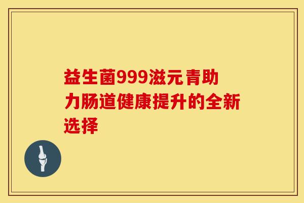 益生菌999滋元青助力肠道健康提升的全新选择