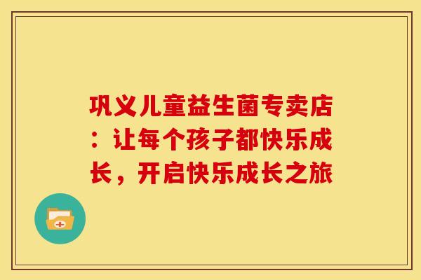 巩义儿童益生菌专卖店：让每个孩子都快乐成长，开启快乐成长之旅