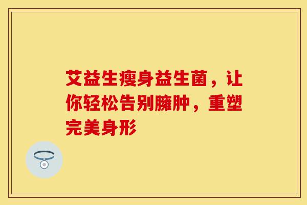艾益生瘦身益生菌,让你轻松告别臃肿,重塑完美身形 艾益生瘦身益生菌,让你轻松告别臃肿,重塑完美身形
