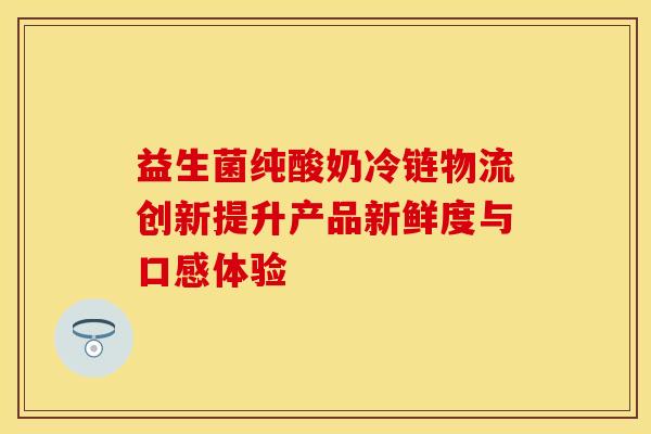 益生菌纯酸奶冷链物流创新提升产品新鲜度与口感体验