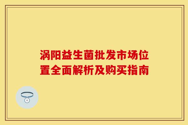 涡阳益生菌批发市场位置全面解析及购买指南