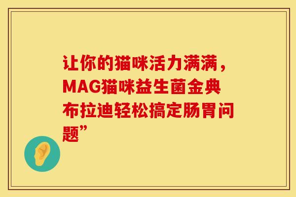 让你的猫咪活力满满,MAG猫咪益生菌金典布拉迪轻松搞定肠胃问题” 让你的猫咪活力满满,MAG猫咪益生菌金典布拉迪轻松搞定肠胃问题”