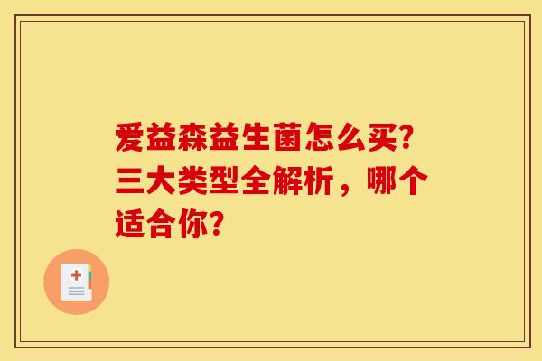 爱益森益生菌怎么买?三大类型全解析,哪个适合你? 爱益森益生菌怎么买?三大类型全解析,哪个适合你?