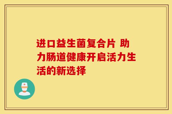 进口益生菌复合片 助力肠道健康开启活力生活的新选择