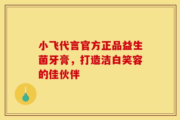 小飞代言官方正品益生菌牙膏，打造洁白笑容的佳伙伴