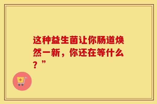 这种益生菌让你肠道焕然一新，你还在等什么？”