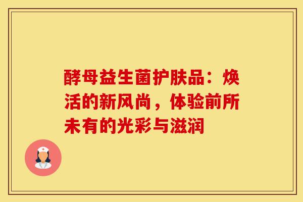 酵母益生菌护肤品：焕活的新风尚，体验前所未有的光彩与滋润