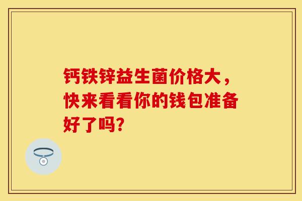 钙铁锌益生菌价格大，快来看看你的钱包准备好了吗？