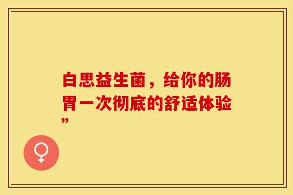 白思益生菌，给你的肠胃一次彻底的舒适体验”